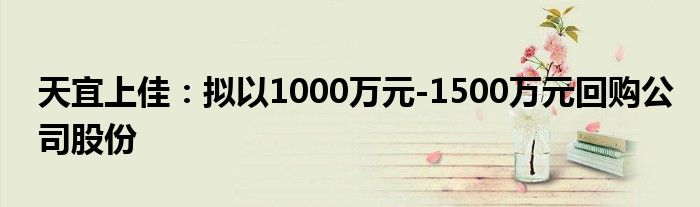 天宜上佳:拟以1000万元-1500万元回购公司股份