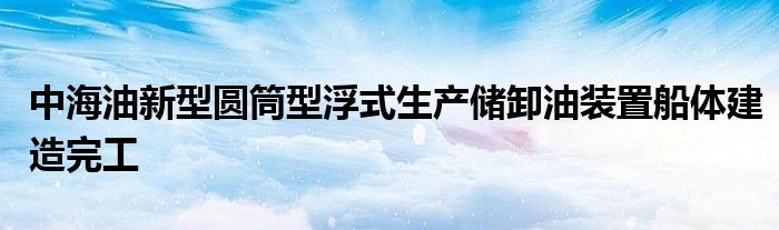 中海油新型圆筒型浮式生产储卸油装置船体建造完工