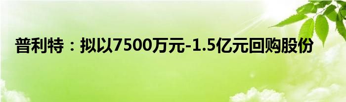 普利特:拟以7500万元-1.5亿元回购股份
