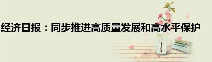 经济日报:同步推进高质量发展和高水平保护