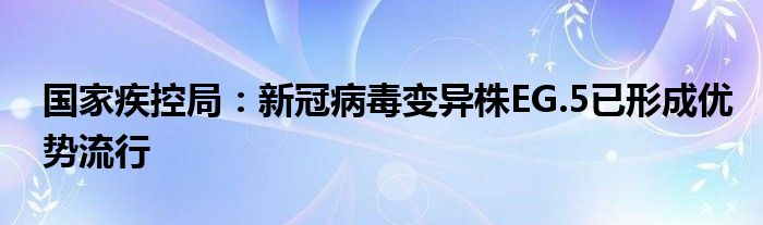 国家疾控局:新冠病毒变异株EG.5已形成优势流行