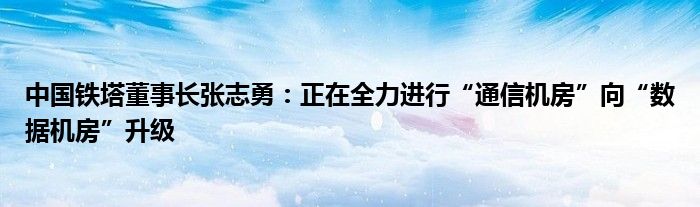 中国铁塔董事长张志勇:正在全力进行“通信机房”向“数据机房”升级