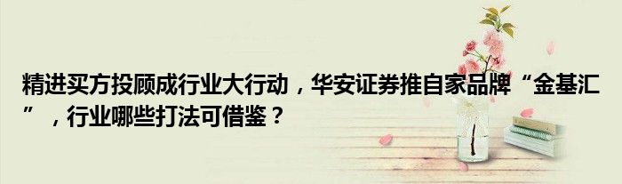 精进买方投顾成行业大行动,华安证券推自家品牌“金基汇”,行业哪些打法可借鉴?