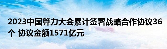 2023中国算力大会累计签署战略合作协议36个 协议金额1571亿元