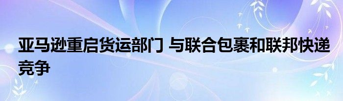 亚马逊重启货运部门 与联合包裹和联邦快递竞争