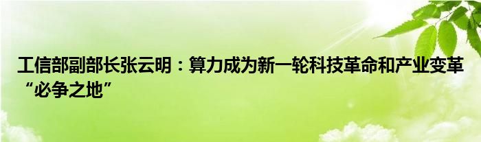 工信部副部长张云明:算力成为新一轮科技革命和产业变革“必争之地”