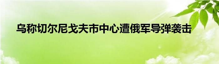 乌称切尔尼戈夫市中心遭俄军导弹袭击