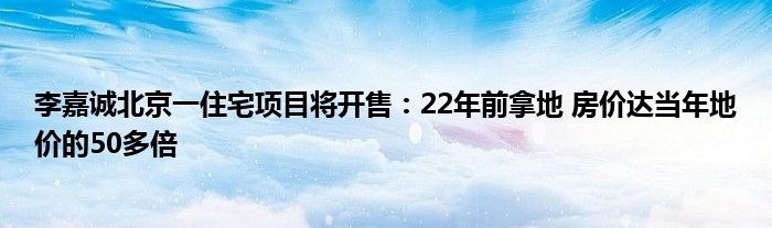 李嘉诚北京一住宅项目将开售:22年前拿地 房价达当年地价的50多倍