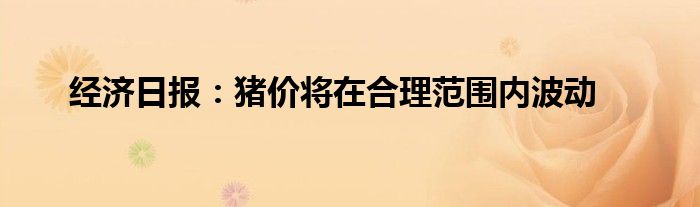 经济日报:猪价将在合理范围内波动