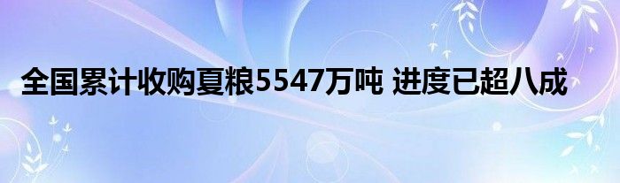 全国累计收购夏粮5547万吨 进度已超八成