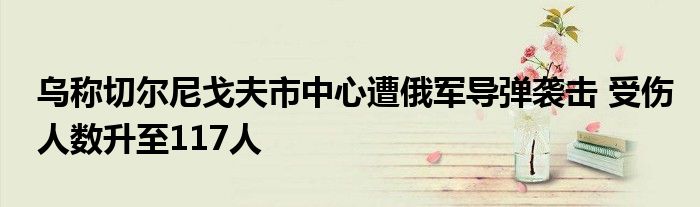 乌称切尔尼戈夫市中心遭俄军导弹袭击 受伤人数升至117人