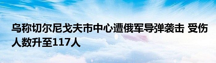 乌称切尔尼戈夫市中心遭俄军导弹袭击 受伤人数升至117人