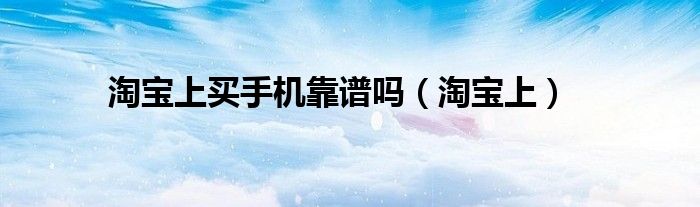 淘宝上买手机靠谱吗（淘宝上）
