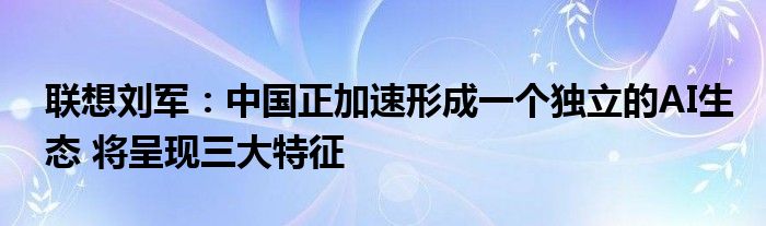 联想刘军:中国正加速形成一个独立的AI生态 将呈现三大特征