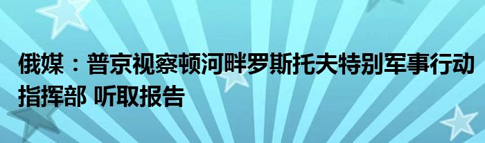 俄媒:普京视察顿河畔罗斯托夫特别军事行动指挥部 听取报告