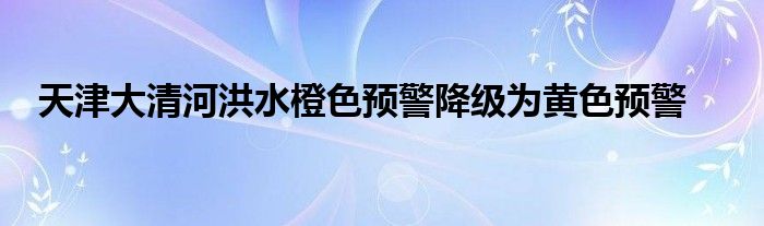 天津大清河洪水橙色预警降级为黄色预警