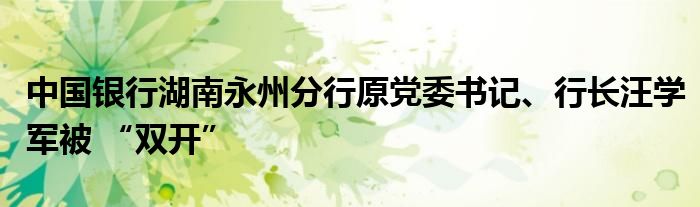 中国银行湖南永州分行原党委书记、行长汪学军被 “双开”