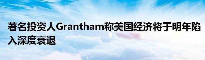 著名投资人Grantham称美国经济将于明年陷入深度衰退