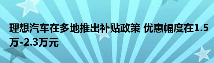 理想汽车在多地推出补贴政策 优惠幅度在1.5万-2.3万元