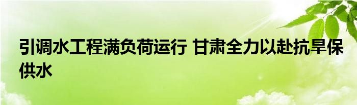 引调水工程满负荷运行 甘肃全力以赴抗旱保供水