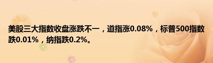 美股三大指数收盘涨跌不一,道指涨0.08%,标普500指数跌0.01%,纳指跌0.2%。