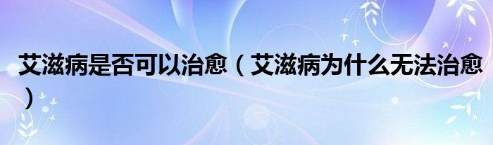 艾滋病是否可以治愈(艾滋病为什么无法治愈)