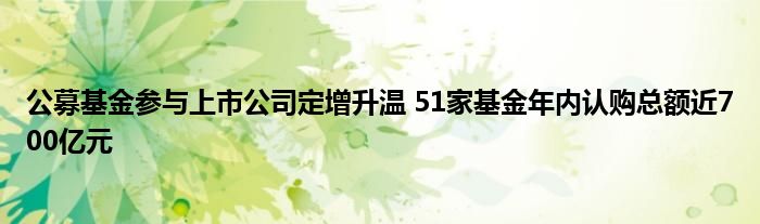 公募基金参与上市公司定增升温 51家基金年内认购总额近700亿元