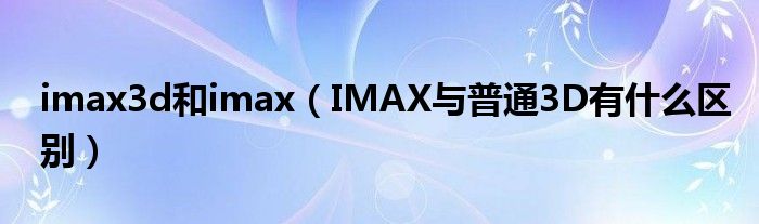 imax3d和imax(IMAX与普通3D有什么区别)