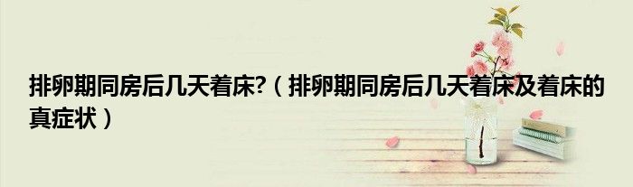 排卵期同房后几天着床?(排卵期同房后几天着床及着床的真症状)