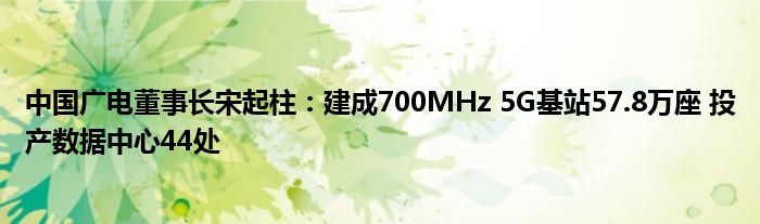 中国广电董事长宋起柱:建成700MHz 5G基站57.8万座 投产数据中心44处