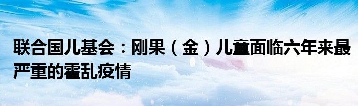 联合国儿基会:刚果(金)儿童面临六年来最严重的霍乱疫情