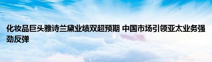 化妆品巨头雅诗兰黛业绩双超预期 中国市场引领亚太业务强劲反弹