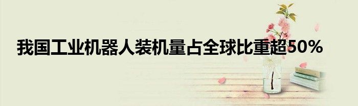 我国工业机器人装机量占全球比重超50%