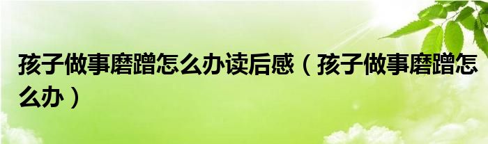 孩子做事磨蹭怎么办读后感(孩子做事磨蹭怎么办)