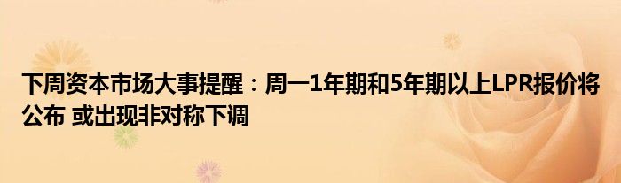 下周资本市场大事提醒:周一1年期和5年期以上LPR报价将公布 或出现非对称下调