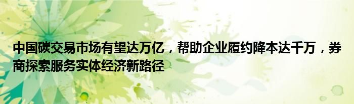 中国碳交易市场有望达万亿,帮助企业履约降本达千万,券商探索服务实体经济新路径