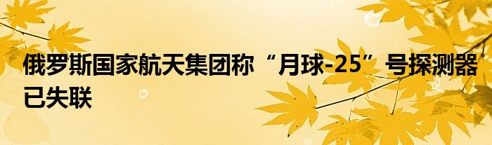 俄罗斯国家航天集团称“月球-25”号探测器已失联
