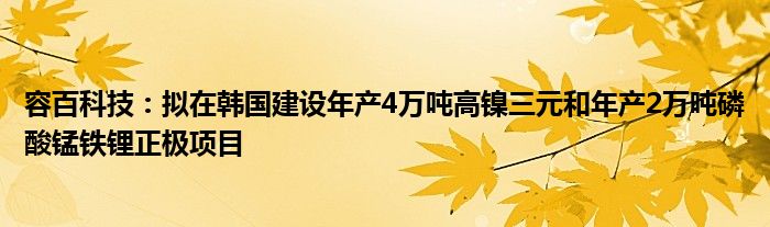 容百科技:拟在韩国建设年产4万吨高镍三元和年产2万吨磷酸锰铁锂正极项目