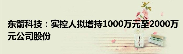 东箭科技:实控人拟增持1000万元至2000万元公司股份