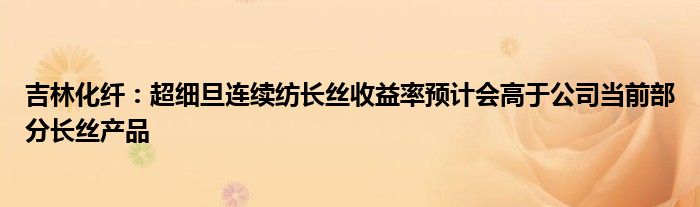 吉林化纤:超细旦连续纺长丝收益率预计会高于公司当前部分长丝产品