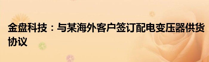 金盘科技:与某海外客户签订配电变压器供货协议