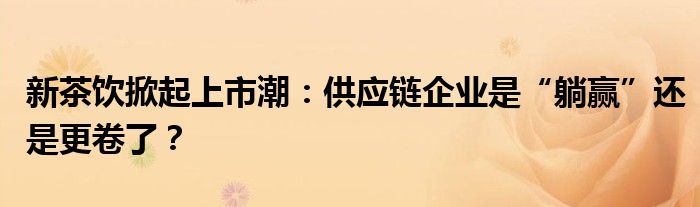 新茶饮掀起上市潮:供应链企业是“躺赢”还是更卷了?