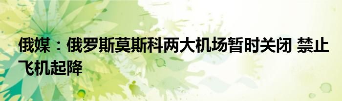 俄媒:俄罗斯莫斯科两大机场暂时关闭 禁止飞机起降