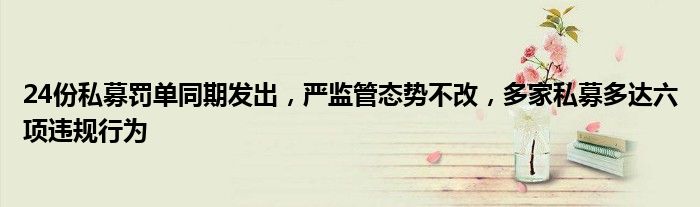 24份私募罚单同期发出,严监管态势不改,多家私募多达六项违规行为