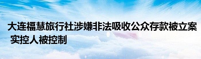 大连福慧旅行社涉嫌非法吸收公众存款被立案 实控人被控制