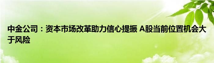 中金公司:资本市场改革助力信心提振 A股当前位置机会大于风险