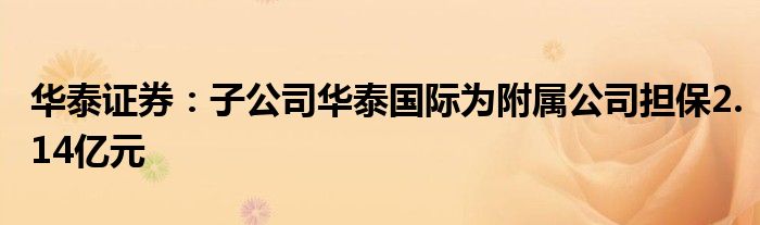 华泰证券:子公司华泰国际为附属公司担保2.14亿元