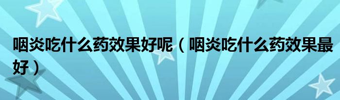 咽炎吃什么药效果好呢(咽炎吃什么药效果最好)