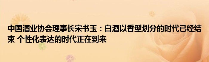 中国酒业协会理事长宋书玉:白酒以香型划分的时代已经结束 个性化表达的时代正在到来