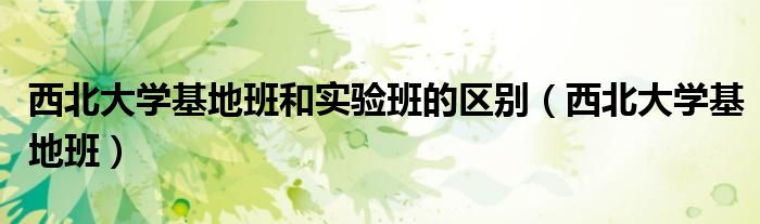西北大学基地班和实验班的区别(西北大学基地班)